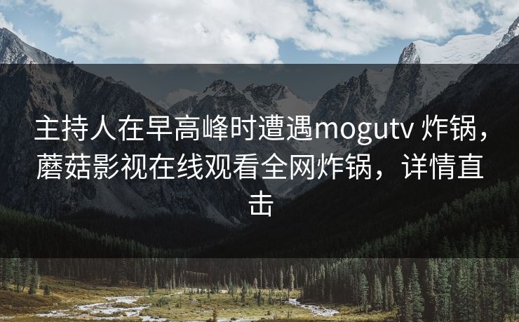 主持人在早高峰时遭遇mogutv 炸锅，蘑菇影视在线观看全网炸锅，详情直击