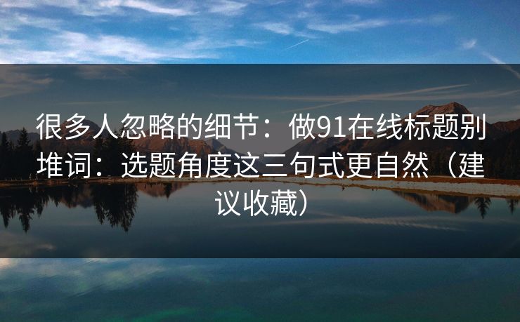 很多人忽略的细节:做91在线标题别堆词:选题角度这三句式更自然(建议收藏) 很多人忽略的细节:做91在线标题别堆词:选题角度这三句式更自然(建议收藏)