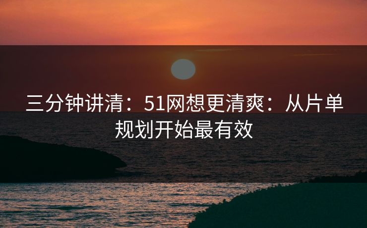 三分钟讲清：51网想更清爽：从片单规划开始最有效