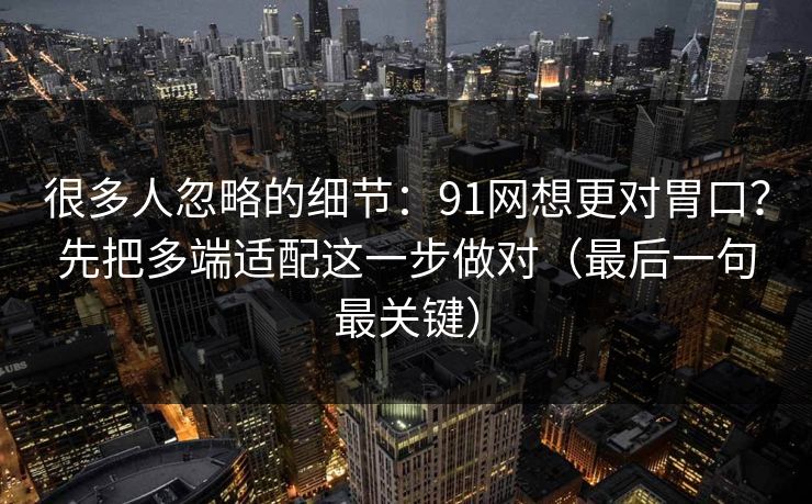 很多人忽略的细节:91网想更对胃口?先把多端适配这一步做对(最后一句最关键) 很多人忽略的细节:91网想更对胃口?先把多端适配这一步做对(最后一句最关键)