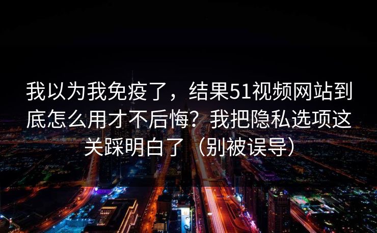 我以为我免疫了，结果51视频网站到底怎么用才不后悔？我把隐私选项这关踩明白了（别被误导）