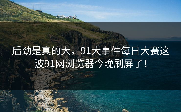 后劲是真的大,91大事件每日大赛这波91网浏览器今晚刷屏了! 后劲是真的大,91大事件每日大赛这波91网浏览器今晚刷屏了!
